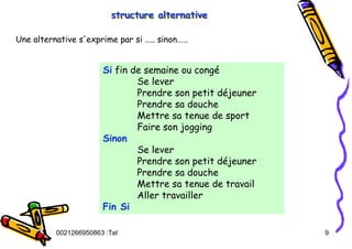 Tel
:
0021266950863 9
structure alternative
structure alternative
structure alternative
Une alternative s'exprime par si ….. sinon……
Si fin de semaine ou congé
Se lever
Prendre son petit déjeuner
Prendre sa douche
Mettre sa tenue de sport
Faire son jogging
Sinon
Se lever
Prendre son petit déjeuner
Prendre sa douche
Mettre sa tenue de travail
Aller travailler
Fin Si
 