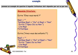Tel
:
0021266950863 90
prenons un exemple de question à laquelle l’utilisateur doit répondre par oui ou par non.
exemple
exemple
exemple
Mauvaise Structure :
Mauvaise Structure :
Ecrire "Etes-vous marié ?"
Rep1 := ""
TantQue Rep1 <> "Oui" et Rep1 <> "Non"
Ecrire ("Tapez Oui ou Non ")
Lire Rep1
FinTantQue
Ecrire ("Avez-vous des enfants ?")
Rep2 := ""
TantQue Rep2 <> "Oui" et Rep2 <> "Non"
Ecrire "Tapez Oui ou Non"
Lire Rep2
FinTantQue
 