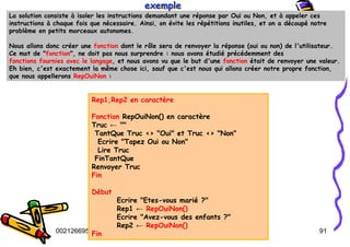 Tel
:
0021266950863 91
La solution consiste à isoler les instructions demandant une réponse par Oui ou Non, et à appeler ces
instructions à chaque fois que nécessaire. Ainsi, on évite les répétitions inutiles, et on a découpé notre
problème en petits morceaux autonomes.
Nous allons donc créer une fonction dont le rôle sera de renvoyer la réponse (oui ou non) de l'utilisateur.
Ce mot de "fonction", ne doit pas nous surprendre : nous avons étudié précédemment des
fonctions fournies avec le langage, et nous avons vu que le but d'une fonction était de renvoyer une valeur.
Eh bien, c'est exactement la même chose ici, sauf que c'est nous qui allons créer notre propre fonction,
que nous appellerons RepOuiNon :
exemple
exemple
exemple
Rep1,Rep2 en caractère
Fonction RepOuiNon() en caractère
Truc ← ""
TantQue Truc <> "Oui" et Truc <> "Non"
Ecrire "Tapez Oui ou Non"
Lire Truc
FinTantQue
Renvoyer Truc
Fin
Début
Ecrire "Etes-vous marié ?"
Rep1 ← RepOuiNon()
Ecrire "Avez-vous des enfants ?"
Rep2 ← RepOuiNon()
Fin
 