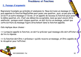 Tel
:
0021266950863 92
Procédures et Fonctions
Proc
Procé
édures et Fonctions
dures et Fonctions
2. Passage d'arguments
Reprenons l’exemple qui précède et analysons-le. Nous écrivons un message à l'écran,
puis appelons la fonction RepOuiNon pour poser une question ; puis, un peu plus loin,
on écrit un autre message à l'écran, et on appelle de nouveau la fonction pour poser
la même question, etc. C’est une démarche acceptable, mais qui peut encore être
améliorée : puisque avant chaque question, on doit écrire un message, autant que
cette écriture du message figure directement dans la fonction appelée.
Cela implique deux choses :
==> Lorsqu’on appelle la fonction, on doit lui préciser quel message elle doit afficher avant
de lire la réponse
==> la fonction doit être « prévenue » qu’elle recevra un message, et être capable de
le récupérer pour l’afficher.
 
