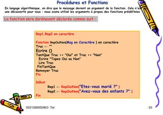 Tel
:
0021266950863 93
En langage algorithmique, on dira que le message devient un argument de la fonction. Cela n'est pas
une découverte pour vous : nous avons utilisé les arguments à propos des fonctions prédéfinies
Procédures et Fonctions
Proc
Procé
édures et Fonctions
dures et Fonctions
La fonction sera dorénavant déclarée comme suit :
Rep1,Rep2 en caractère
Fonction RepOuiNon(Msg en Caractère ) en caractère
Truc ← ""
Ecrire ()
TantQue Truc <> "Oui" et Truc <> "Non"
Ecrire "Tapez Oui ou Non"
Lire Truc
FinTantQue
Renvoyer Truc
Fin
Début
Rep1 ← RepOuiNon("Etes-vous marié ?" )
Rep2 ← RepOuiNon("Avez-vous des enfants ?" )
Fin
 