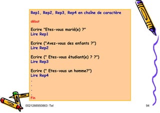 Tel
:
0021266950863 94
Rep1, Rep2, Rep3, Rep4 en chaîne de caractère
début
Ecrire "Etes-vous marié(e) ?"
Lire Rep1
Ecrire ("Avez-vous des enfants ?")
Lire Rep2
Ecrire (" Etes-vous étudiant(e) ? ?")
Lire Rep3
Ecrire (" Etes-vous un homme?")
Lire Rep4
.
.
.
.
Fin
 