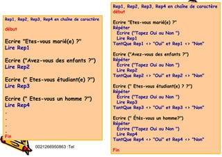 Tel
:
0021266950863 95
Rep1, Rep2, Rep3, Rep4 en chaîne de caractère
début
Ecrire "Etes-vous marié(e) ?"
Répéter
Ecrire ("Tapez Oui ou Non ")
Lire Rep1
TantQue Rep1 <> "Oui" et Rep1 <> "Non"
Ecrire ("Avez-vous des enfants ?")
Répéter
Écrire ("Tapez Oui ou Non ")
Lire Rep2
TantQue Rep2 <> "Oui" et Rep2 <> "Non"
Ecrire (" Etes-vous étudiant(e) ? ?")
Répéter
Écrire ("Tapez Oui ou Non ")
Lire Rep3
TantQue Rep3 <> "Oui" et Rep3 <> "Non"
Ecrire (" Étés-vous un homme?")
Répéter
Écrire ("Tapez Oui ou Non ")
Lire Rep4
TantQue Rep4 <> "Oui" et Rep4 <> "Non"
Fin
Rep1, Rep2, Rep3, Rep4 en chaîne de caractère
début
Ecrire "Etes-vous marié(e) ?"
Lire Rep1
Ecrire ("Avez-vous des enfants ?")
Lire Rep2
Ecrire (" Etes-vous étudiant(e) ?")
Lire Rep3
Ecrire (" Etes-vous un homme ?")
Lire Rep4
.
.
.
.
Fin
 