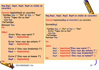 Tel
:
0021266950863 97
Rep,Rep1, Rep2, Rep3, Rep4 en chaîne de
caractère
Fonction RepOuiNon() en caractère
TantQue Rep <> "Oui" et Rep <> "Non"
Ecrire "Tapez Oui ou Non"
Lire Rep
FinTantQue
Renvoyer Rep
Fin
Début
Ecrire "Etes-vous marié ?"
Rep1 ← RepOuiNon()
Ecrire "Avez-vous des enfants ?"
Rep2 ← RepOuiNon()
Ecrire (" Etes-vous étudiant(e) ?")
Rep3 ← RepOuiNon()
Ecrire (" Etes-vous un homme ?")
Rep4 ← RepOuiNon()
Fin
Rep,Rep1, Rep2, Rep3, Rep4 en chaîne de caractère
Fonction RepOuiNon(Msg en Caractère ) en caractère
Ecrire(Msg)
TantQue Rep <> "Oui" et Rep <> "Non"
Ecrire "Tapez Oui ou Non"
Lire Rep
FinTantQue
Renvoyer Rep
Fin
Début
Rep1 ← RepOuiNon("Etes-vous marié ?" )
Rep2 ← RepOuiNon("Avez-vous des enfants ?" )
Rep3 ← RepOuiNon(" Etes-vous étudiant(e)? " )
Rep4 ← RepOuiNon(" Etes-vous un homme?" )
Fin
 