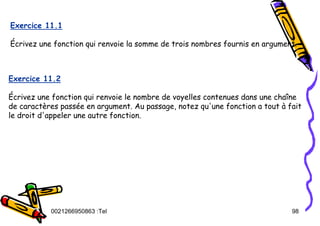 Tel
:
0021266950863 98
Exercice 11.1
Écrivez une fonction qui renvoie la somme de trois nombres fournis en argument.
Exercice 11.2
Écrivez une fonction qui renvoie le nombre de voyelles contenues dans une chaîne
de caractères passée en argument. Au passage, notez qu'une fonction a tout à fait
le droit d'appeler une autre fonction.
 