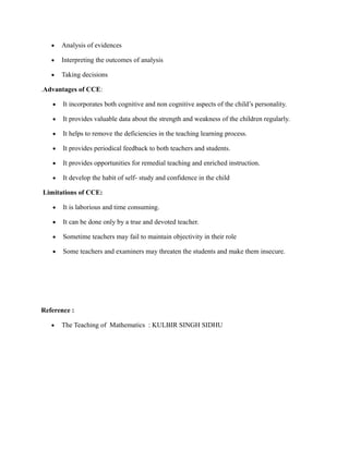  Analysis of evidences
 Interpreting the outcomes of analysis
 Taking decisions
.Advantages of CCE:
 It incorporates both cognitive and non cognitive aspects of the child’s personality.
 It provides valuable data about the strength and weakness of the children regularly.
 It helps to remove the deficiencies in the teaching learning process.
 It provides periodical feedback to both teachers and students.
 It provides opportunities for remedial teaching and enriched instruction.
 It develop the habit of self- study and confidence in the child
Limitations of CCE:
 It is laborious and time consuming.
 It can be done only by a true and devoted teacher.
 Sometime teachers may fail to maintain objectivity in their role
 Some teachers and examiners may threaten the students and make them insecure.
Reference :
 The Teaching of Mathematics : KULBIR SINGH SIDHU
 