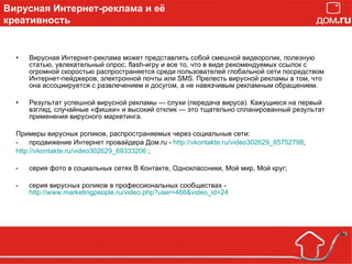 Вирусная Интернет-реклама может представлять собой смешной видеоролик, полезную статью, увлекательный опрос, flash-игру и все то, что в виде рекомендуемых ссылок с огромной скоростью распространяется среди пользователей глобальной сети посредством Интернет-пейджеров, электронной почты или SMS. Прелесть вирусной рекламы в том, что она ассоциируется с развлечением и досугом, а не навязчивым рекламным обращением. Результат успешной вирусной рекламы — слухи (передача вируса). Кажущиеся на первый взгляд, случайные «фишки» и высокий отклик — это тщательно спланированный результат применения вирусного маркетинга. Примеры вирусных роликов, распространяемых через социальные сети:  продвижение Интернет провайдера Дом. ru  -  http://vkontakte.ru/video302629_85752798 , http://vkontakte.ru/video302629_69333206   ; серия фото в социальных сетях В Контакте, Одноклассники, Мой мир, Мой круг; серия вирусных роликов в профессиональных сообществах -  http://www.marketingpeople.ru/video.php?user=466&video_id=24 Вирусная Интернет-реклама и её креативность 