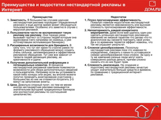 Преимущества и недостатки нестандартной рекламы в Интернет Преимущества 1. Заметность.  В большинстве случаев удачная нестандартная реклама порождает определенный резонанс и еще долгое время может обсуждаться пользователями. Особенно это заметно в случае с вирусной рекламой. 2. Пользователи часто не воспринимают такую рекламу как рекламу . Она гораздо реже вызывает протест со стороны людей которым она адресована (чего например не скажешь о уже осточертевших всплывающих баннерах). 3. Расширенные возможности для брендинга.  В силу того, что тут нет каких-то строгих рамок по формату рекламного обращения можно создать очень сильное, запоминающееся и эффективное рекламное обращение. Тут уже все зависит от таланта людей делающих рекламу, их креативности и удачи. 4. Получение дополнительной информации о потенциальных клиентах . В процессе нестандартной рекламной кампании появляются возможности для сбора дополнительных сведений о пользователях. Например если вы устраиваете какой-либо конкурс или акцию, вы вполне можете попутно проводить анкетирование участников – большинство из них не откажется потратить 2-5 минут на заполнение анкеты. 5. Цена.  Довольно спорный пункт, но тем не менее иногда нестандартная реклама оказывается значительнее выгоднее традиционных баннеров или контекстной рекламы по соотношений цена/качество. Недостатки 1. Плохо прогнозируемая эффективность.  Пожалуй главным недостатком нестандартной рекламы является невозможность или высокая сложность прогнозирования эффективности. 2. Неповторимость каждой конкретного мероприятия.  Даже если вам удалось один раз сделать успешную нестандартную рекламную кампанию не никакой гарантии что делаю что-то аналогичное вы сможете повторить свой успех. Да и со временем теряется эффект новизны, что так же ухудшает результат. 3. Сложное ценообразование.  Поскольку нестандартная реклама пока что новинка по определению, говорить о каких-то устоявшихся схемах ценообразования пока сложно. За одну и ту же кампанию разные люди могут взять совершенно разные деньги, причем сложно сказать кто из них будет прав. 4. Сложность реализации.  На создание и подготовку нестандартной рекламы зачастую уходит значительно больше средств и времени, по сравнению с традиционной интернет-рекламой. 