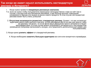Так когда же имеет смысл использовать нестандартную рекламу в Интернете? Когда нужно провести  имиджевую рекламную кампанию .  Т.е. если не нужно чтобы пользователи переходили непосредственно к вам на сайт (как в случае с контекстной или баннерной рекламой), а вас больше волнует повышение узнаваемости бренда или вывод на рынок нового продукта. В этом случае нестандартная реклама может быть очень успешной. 2.  Отсутствие возможности разместить стандартную рекламу . Бывает, что вас интересует аудитория какого-либо крупного портала, но все рекламные места на нем уже заняты, либо же рекламы так много, то на ее фоне ваше обращение просто затеряется и будет малоэффективно. В этом случае можно попробовать договориться о нестандартном размещении (например организовать конкурс, или предложить дополнительный сервис для пользователей). 3. Когда нужно  усилить эффект  от стандартной рекламы. 4. Когда необходимо  охватить большую аудиторию  все сети или конкретного провайдера. 