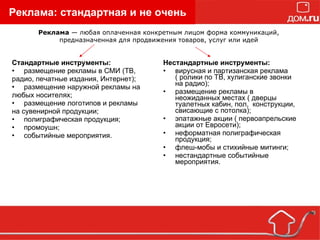Реклама: стандартная и не очень Стандартные инструменты:   размещение рекламы в СМИ (ТВ, радио, печатные издания, Интернет); размещение наружной рекламы на любых носителях; размещение логотипов и рекламы на сувенирной продукции; полиграфическая продукция; промоушн; событийные мероприятия. Нестандартные инструменты: вирусная и партизанская реклама ( ролики по ТВ, хулиганские звонки на радио); размещение рекламы в неожиданных местах ( дверцы туалетных кабин, пол,  конструкции, свисающие с потолка); эпатажные акции ( первоапрельские акции от Евросети); неформатная полиграфическая продукция; флеш-мобы и стихийные митинги; нестандартные событийные мероприятия. Реклама  — любая оплаченная конкретным лицом форма коммуникаций, предназначенная для продвижения товаров, услуг или идей 