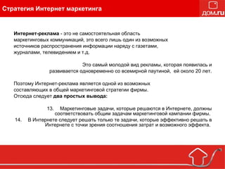 Интернет-реклама  - это не самостоятельная область маркетинговых коммуникаций, это всего лишь один из возможных источников распространения информации наряду с газетами, журналами, телевидением и т.д. Это самый молодой вид рекламы, которая появилась и развивается одновременно со всемирной паутиной,  ей около 20 лет. Поэтому Интернет-реклама является одной из возможных составляющих в общей маркетинговой стратегии фирмы.  Отсюда следует  два простых вывода:  Маркетинговые задачи, которые решаются в Интернете, должны соответствовать общим задачам маркетинговой кампании фирмы.  В Интернете следует решать только те задачи, которые эффективно решать в Интернете с точки зрения соотношения затрат и возможного эффекта.  Стратегия Интернет маркетинга 