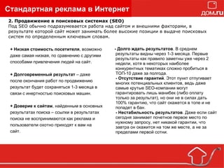 Стандартная реклама в Интернет + Низкая стоимость посетителя , возможно даже самая низкая, по сравнению с другими способами привлечения людей на сайт. + Долговременный результат  – даже после окончания работ по продвижению результат будет сохраняться 1-3 месяца в связи с инертностью поисковых машин. + Доверие к сайтам , найденным в основных результатах поиска – ссылки в результатах  поиска не воспринимаются как реклама и пользователи охотно приходят к вам на сайт. - Долго ждать результатов . В среднем результаты видны через 1-3 месяца. Первые результаты как правило заметны уже через 2 недели, хотя в некоторых наиболее конкурентных тематиках сложно пробиться в ТОП-10 даже за полгода. - Отсутствие гарантий . Этот пункт отпугивает многих потенциальных клиентов, ведь даже самые крутые SEO-компании могут гарантировать лишь манибек (либо оплату только за результат), но они не в силах дать 100% гарантию, что сайт окажется в топе и не попадет в бан. - Нестабильность результатов . Даже если сайт сегодня занимает почетное первое место по нужному запросу, нет никакой гарантии, что завтра он окажится на том же месте, а не за пределами первой сотни. 2. Продвижение в поисковых системах (SEO) Под SEO обычно подразумевается работа над сайтом и внешними факторами, в результате которой сайт может занимать более высокие позиции в выдаче поисковых систем по определенным ключевым словам. 