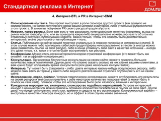 4. Интернет-BTL и PR в Интернет-СМИ Спонсирование контента.  Ваш проект выступает в роли спонсора другого проекта (как правило не коммерческого, но более популярного среди вашей целевой аудитории), либо отдельный рубрик/статей этого проекта. В замен вы получаете PR своего ресурса/продукта/услуги. Новости, пресс-релизы.  Если вам есть о чем рассказать потенциальным клиентам (например, выход на рынок нового товара/услуги, или вы проводите какую-либо акцию) вполне можете рассказать об этом на отраслевых ресурсах, публикующих новости. Важно только, чтобы эта новость была действительно интересной, иначе результата от ее публикации – ноль. Статьи.  Публикация на сайтах вашей тематики уникальных (а главное полезных и интересных) статей. В этом случае можно либо пропиарить себя/свой продукт/фирму непосредственно в тексте (а иногда можно даже разместить ссылки на свой ресурс), либо в конце упомянуть свой сайт в качестве источника – иногда это даже лучше, т.к. такая статья не будет воспринимать как реклама. Конференции.  Можно стать организатором/спонсором отраслевой конференции (это может быть как онлайн-, так и оффлайн-конференция). Консультации.  Организовав бесплатные консультации на своем сайте сможете привлечь большое количество новых посетителей. Другое дело что сложно сказать сколько из них станет вашими клиентами, а вам нужно будет оплачивать время консультанта (или даже нескольких консультантов). Интервью.  Тут может быть 2 варианта – либо  даете интервью какому-нибудь популярному ресурсу, либо можете сами взять интервью у какого-либо видного деятеля вашей отрасли и опубликовать его на своем сайте. Исследование, опрос, рейтинг.  Устроив тематическое исследование, можете опубликовать его результаты на своем ресурсе и тем самым привлечь к себе некоторое количество пользователей (а может быть и ссылок на свой сайт). Главное чтобы это исследование было (или  казалось) важным и интересным. Конкурсные мероприятия, викторины, спонсорство подобных мероприятий . Устроив интересный конкурс с ценным призом можно привлечь огромное количество посетителей и ссылок на свой сайт. Другое дело, что придется потратить много сил, времени и средств на его организацию. Компромиссный вариант – выступить в качестве спонсора конкурса, но и эффект в этом случае менее значимый. Стандартная реклама в Интернет 