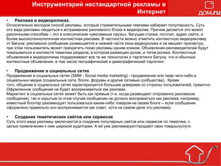 Реклама в видеороликах. Относительно молодой способ рекламы, который стремительными темпами набирает популярность. Суть это вида рекламы сводиться к встраиванию рекламного блока в видеоролик. Причем делается это может различными способам – это и классические «рекламные паузы», бегущая строка, логотип, адрес сайта, и более высокотехнологичная контекстная реклама. В частности можно отметить контекстную видеорекламу от Бегуна: рекламное сообщение размещается в нижней части окна видеоролика и не мешает просмотру, при этом пользователь может прекратить показ рекламы одним кликом. Объявления рекламодателей будут показываться в контексте тематики раздела, в котором размещен ролик, и тегов ролика. Контекстные объявления в видеороликах поддерживают все те же технологии и таргетинги Бегуна, что и обычные контекстные объявления, в том числе географический и демографический таргетинг. Продвижение в социальных сетях Продвижение в социальных сетях (SMM - Social media marketing) - продвижение или пиар чего-либо в социальных медиа (социальные сети, блоги, форумы и другие сетевые сообщества).. Кроме того, общение в социальных сетях характеризуется большим доверием со стороны пользователей, грамотно Офрмленное сообщение не будет восприниматься как реклама. Маркетинг в социальных сетях может быть как прямым (т.е. когда размещают откровенно рекламное сообщение), так и скрытым (в этом случае сообщение не должно восприматься как реклама; например, известный блоггер рекомендует пользоваться каким-либо товаром на своем блоге – если сообщение оформлено правильно оно воспринимается как совет, хотя на самом деле это реклама). Создание тематических сайтов или сервисов Суть этого вида рекламы заключается в создании популярных сайтов или сервисов по тематике, с целью привлечении к ним широкой аудитории. А ей уже рекламируют/продают свои товары/услуги. Инструментарий нестандартной рекламы в Интернет 