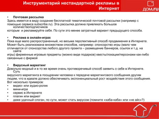 Почтовая рассылка Здесь имеется в виду создание бесплатной тематической почтовой рассылки (например с помощью сервиса subscribe.ru). Эта рассылка должна привлекать большое количествоподписчиков  которым  и рекламируйте себя. По сути это менее затратный вариант предыдущего способа. Реклама в онлайн-играх Пока еще мало распространенный, но весьма перспективный способ продвижения в Интернете. Может быть реализована множеством способов, например: спонсорство игры (мало чем  отличается от спонсорства любого другого проекта – размещение баннеров, ссылок и т.д. на сайте  игры) фирменные игровые предметы (можно виде подарков) квесты/локации/персонажи как-либо  связанные с фирмой  Вирусный маркетинг Довольно модный и в то же время очень противоречивый способ заявить о себе в Интернете. Суть вирусного маркетинга в поощрении человека к передаче маркетингового сообщения другим людям, что в идеале должно обеспечивать экспоненциальный рост воздействия этого сообщения. Вот несколько примеров: видео- или аудио-ролик  мини-игра  сервис в Интернете  плагин или виджет  даже удачный слоган, по сути, может стать вирусом (помните «хаба-хаба» или «не айс»?)  Инструментарий нестандартной рекламы в Интернет 