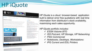 HP iQuote
HP iQuote is a cloud browser-based application
built to deliver error free quotations with real time
information from distributor’s stock availability,
maximizing each sales opportunity.
HP iQuote portfolio includes:
 ESSN Volume BTO
 ISS ProLiant, HP Storage, HP Networking
 PSG Commercial
 Notebooks, Desktops, Workstations
 IPG Current and EOL Printers
 