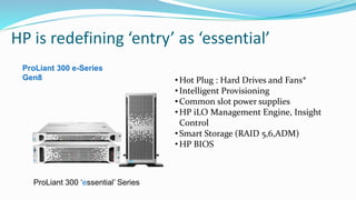 HP is redefining ‘entry’ as ‘essential’
•Hot Plug : Hard Drives and Fans*
•Intelligent Provisioning
•Common slot power supplies
•HP iLO Management Engine, Insight
Control
•Smart Storage (RAID 5,6,ADM)
•HP BIOS
ProLiant 300 e-Series
Gen8
ProLiant 300 ‘essential’ Series
 