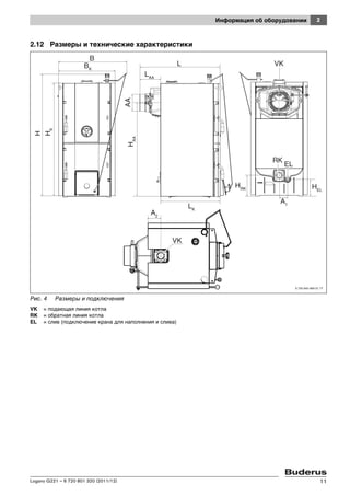 2Информация об оборудовании
Logano G221 – 6 720 801 320 (2011/12) 11
2.12 Размеры и технические характеристики
Рис. 4 Размеры и подключения
VK = подающая линия котла
RK = обратная линия котла
EL = слив (подключение крана для наполнения и слива)
BK
B
H
HK
HAA
AA
LAA
L
LK
VK
HRK HEL
A1
RK
EL
A2
VK
6 720 643 469-31.1T
 