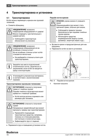 4 Транспортировка и установка
Logano G221 – 6 720 801 320 (2011/12)16
4 Транспортировка и установка
4.1 Транспортировка
Котёл можно перемещать краном или грузовой
тележкой.
B Снимите облицовку.
Транспортировка грузовыми тележками
B Перевезите груз в помещение установки котла.
Подъём котла краном
B Вставьте крюки в предусмотренные для них
проушины.
B Перенесите котёл на место установки.
Рис. 6 Подъём котла краном
1 Крановая проушина
УВЕДОМЛЕНИЕ: возможно
повреждение оборудования от ударов!
Можно повредить чувствительные к
ударам детали.
B Соблюдайте транспортные
обозначения на упаковке.
УВЕДОМЛЕНИЕ: возможно
повреждение оборудования из-за
ослабших стяжных штанг!
Из-за ослабших стяжных штанг котёл
становится неплотным.
B Не разбирайте стяжные штанги для
транспортировки.
Закройте все места подключений
отопительного котла, защитив их от
загрязнений, если котёл не вводится
сразу в эксплуатацию.
Утилизируйте упаковочные материалы
в соответствии с экологическими
нормами.
ОСТОРОЖНО: опасность получения
травм от тяжёлых грузов!
Подъём тяжёлого груза вручную может
привести к тяжёлым травмам.
B Котёл всегда должны поднимать как
минимум два человека.
ОСТОРОЖНО: опасность получения
травм!
Неправильно закреплённый груз может
причинить травмы при транспортировке.
B Применяйте подходящие
транспортные средства, например,
тележку со стяжными ремнями,
лестничные и ступенчатые кары.
B Зафиксируйте груз от падения.
ОПАСНО: угроза жизни от упавшего
груза!
Опрокинувшийся груз может стать
причиной травм, опасных для жизни.
B Соблюдайте правила техники
безопасности при подъёме тяжёлых
грузов краном.
B Используйте средства
индивидуальной защиты (шлем,
рукавицы, защитную обувь и др.).
 