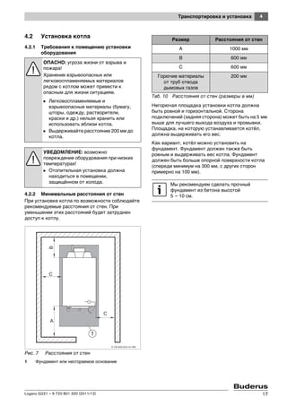 4Транспортировка и установка
Logano G221 – 6 720 801 320 (2011/12) 17
4.2 Установка котла
4.2.1 Требования к помещению установки
оборудования
4.2.2 Минимальные расстояния от стен
При установке котла по возможности соблюдайте
рекомендуемые расстояния от стен. При
уменьшении этих расстояний будет затруднен
доступ к котлу.
Рис. 7 Расстояния от стен
1 Фундамент или несгораемое основание
Негорючая площадка установки котла должна
быть ровной и горизонтальной. Сторона
подключений (задняя сторона) может быть на 5 мм
выше для лучшего выхода воздуха и промывки.
Площадка, на которую устанавливается котёл,
должна выдерживать его вес.
Как вариант, котёл можно установить на
фундамент. Фундамент должен также быть
ровным и выдерживать вес котла. Фундамент
должен быть больше опорной поверхности котла
(спереди минимум на 300 мм, с других сторон
примерно на 100 мм).
ОПАСНО: угроза жизни от взрыва и
пожара!
Хранение взрывоопасных или
легковоспламеняемых материалов
рядом с котлом может привести к
опасным для жизни ситуациям.
B Легковоспламеняемые и
взрывоопасные материалы (бумагу,
шторы, одежду, растворители,
краски и др.) нельзя хранить или
использовать вблизи котла.
B Выдерживайте расстояние 200 мм до
котла.
УВЕДОМЛЕНИЕ: возможно
повреждение оборудования при низких
температурах!
B Отопительная установка должна
находиться в помещении,
защищённом от холода.
Размер Расстояния от стен
A 1000 мм
B 600 мм
C 600 мм
Горючие материалы
от труб отвода
дымовых газов
200 мм
Таб. 10 Расстояния от стен (размеры в мм)
Мы рекомендуем сделать прочный
фундамент из бетона высотой
5 – 10 см.
 