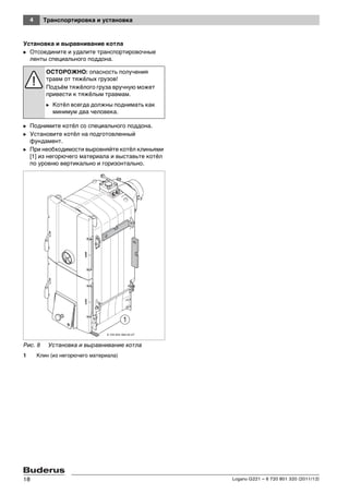4 Транспортировка и установка
Logano G221 – 6 720 801 320 (2011/12)18
Установка и выравнивание котла
B Отсоедините и удалите транспортировочные
ленты специального поддона.
B Поднимите котёл со специального поддона.
B Установите котёл на подготовленный
фундамент.
B При необходимости выровняйте котёл клиньями
[1] из негорючего материала и выставьте котёл
по уровню вертикально и горизонтально.
Рис. 8 Установка и выравнивание котла
1 Клин (из негорючего материала)
ОСТОРОЖНО: опасность получения
травм от тяжёлых грузов!
Подъём тяжёлого груза вручную может
привести к тяжёлым травмам.
B Котёл всегда должны поднимать как
минимум два человека.
6 720 643 469-04-2T
 