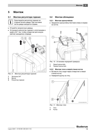 5Монтаж
Logano G221 – 6 720 801 320 (2011/12) 19
5 Монтаж
5.1 Монтаж регулятора горения
B Откройте загрузочную дверцу.
B Установите регулятор горения с уплотнением в
муфту 3/4“ так, чтобы отверстие для конуса
(метка) находилось спереди.
Рис. 9 Монтаж регулятора горения
1 Заглушка 3/4"
2 Метка
3 Регулятор горения
5.2 Монтаж облицовки
5.2.1 Монтаж кронштейнов
B Закрепите кронштейны болтами слева и справа
на котле.
Рис. 10 Установка передней траверсы
1 Левый кронштейн
2 Правый кронштейн
5.2.2 Монтаж тяги в левой стенке котла
B Вставьте тягу сзади через отверстия в левой
стенке котла.
B Наверните ручку на тягу.
Рис. 11 Монтаж тяги
1 Тяга
2 Ручка
Смонтируйте регулятор горения на
стороне петель двери. При поставке
петли двери находятся справа.
 
