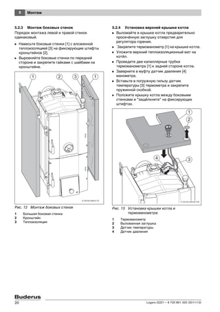 5 Монтаж
Logano G221 – 6 720 801 320 (2011/12)20
5.2.3 Монтаж боковых стенок
Порядок монтажа левой и правой стенок
одинаковый.
B Навесьте боковые стенки [1] с вложенной
теплоизоляцией [3] на фиксирующие штифты
кронштейнов [2].
B Выровняйте боковые стенки по передней
стороне и закрепите гайками с шайбами на
кронштейне.
Рис. 12 Монтаж боковых стенок
1 Большая боковая стенка
2 Кронштейн
3 Теплоизоляция
5.2.4 Установка верхней крышки котла
B Выломайте в крышке котла предварительно
просечённую заглушку отверстия для
регулятора горения.
B Закрепите термоманометр [1] на крышке котла.
B Уложите верхний теплоизоляционный мат на
котёл.
B Проведите две капиллярные трубки
термоманометра [1] к задней стороне котла.
B Заверните в муфту датчик давления [4]
манометра.
B Вставьте в погружную гильзу датчик
температуры [3] термометра и закрепите
пружинной скобкой.
B Положите крышку котла между боковыми
стенками и "защёлкните" на фиксирующих
штифтах.
Рис. 13 Установка крышки котла и
термоманометра
1 Термоманометр
2 Выломанная заглушка
3 Датчик температуры
4 Датчик давления
6 720 643 469-07.3T
 