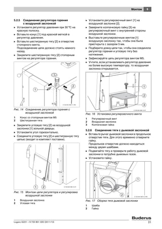 5Монтаж
Logano G221 – 6 720 801 320 (2011/12) 21
5.2.5 Соединение регулятора горения
с воздушной заслонкой
B Установите регулятор давления при 30 °C на
красную полоску.
B Вставьте конус [1] под красной меткой в
регулятор давления.
B Вставьте шестигранную тягу [2] в отверстие
стопорного винта.
Подсоединение цепи должно стоять немного
назад.
B Закрепите шестигранную тягу [2] стопорным
винтом на регуляторе горения.
Рис. 14 Соединение регулятора горения с
воздушной заслонкой
1 Конус со стопорным винтом M5
2 Шестигранная тяга
B Закрепите угловую тягу [2] на воздушной
заслонке [1] зольной дверцы.
B Установите угол горизонтально.
B Соедините угловую тягу [2] и шестигранную тягу
цепью (входит в комплект поставки).
Рис. 15 Монтаж цепи регулятора и регулировка
воздушной заслонки
1 Воздушная заслонка
2 Угловая тяга
B Установите регулировочный винт [1] на
воздушной заслонке [2].
B Заверните колпачковую гайку [3] на
регулировочный винт с внутренней стороны
воздушной заслонки.
B Выставьте регулировочным винтом [1]
воздушную заслонку так, чтобы она была
приоткрыта с зазором 5 мм.
B Подберите длину цепи так, чтобы она соединяла
регулятор горения и угловую тягу без
натяжения.
B Зафиксируйте цепь регулятора винтом M5.
B Учтите, если устанавливать регулятор давления
на более высокую температуру, то воздушная
заслонка открывается.
Рис. 16 Установка регулировочного винта
1 Регулировочный винт
2 Воздушная заслонка
3 Колпачковая гайка
5.2.6 Соединение тяги с дымовой заслонкой
B Вставьте рычаг дымовой заслонки в продольное
отверстие тяги. Для этого временно отверните
гайку.
Продольное отверстие должно находиться
между двумя шайбами.
B Подвигайте тягу и проверьте работу дымовой
заслонки в патрубке дымовых газов.
B Установите гайку.
Рис. 17 Сборка тяги дымовой заслонки
1 Шайба
2 Гайка
6 720 643 469-12.2T
1 2
6 720 643 469-13.2T
1
3
2
 