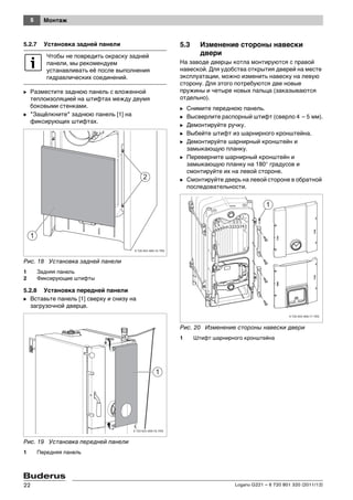 5 Монтаж
Logano G221 – 6 720 801 320 (2011/12)22
5.2.7 Установка задней панели
B Разместите заднюю панель с вложенной
теплоизоляцией на штифтах между двумя
боковыми стенками.
B "Защёлкните" заднюю панель [1] на
фиксирующих штифтах.
Рис. 18 Установка задней панели
1 Задняя панель
2 Фиксирующие штифты
5.2.8 Установка передней панели
B Вставьте панель [1] сверху и снизу на
загрузочной дверце.
Рис. 19 Установка передней панели
1 Передняя панель
5.3 Изменение стороны навески
двери
На заводе дверцы котла монтируются с правой
навеской. Для удобства открытия дверей на месте
эксплуатации, можно изменить навеску на левую
сторону. Для этого потребуются две новые
пружины и четыре новых пальца (заказываются
отдельно).
B Снимите переднюю панель.
B Высверлите распорный штифт (сверло 4 – 5 мм).
B Демонтируйте ручку.
B Выбейте штифт из шарнирного кронштейна.
B Демонтируйте шарнирный кронштейн и
замыкающую планку.
B Переверните шарнирный кронштейн и
замыкающую планку на 180° градусов и
смонтируйте их на левой стороне.
B Смонтируйте дверь на левой стороне в обратной
последовательности.
Рис. 20 Изменение стороны навески двери
1 Штифт шарнирного кронштейна
Чтобы не повредить окраску задней
панели, мы рекомендуем
устанавливать её после выполнения
гидравлических соединений.
 