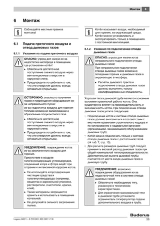 6Монтаж
Logano G221 – 6 720 801 320 (2011/12) 23
6 Монтаж
6.1 Подача приточного воздуха и
отвод дымовых газов
6.1.1 Указания по подаче приточного воздуха
6.1.2 Указания по подключению отвода
дымовых газов
Хорошая тяга в дымовой трубе является основным
условием правильной работы котла. Она
существенно влияет на производительность и
экономичность котла. При подключении отвода
дымовых газов учтите следующее:
• Подключение котла к системе отвода дымовых
газов должно выполняться в соответствии с
местными правилами строительного надзора и
по согласованию с надзорными органами
(организацией, занимающейся обслуживанием
дымовых труб).
• Котёл можно подключать только к системе
отвода дымовых газов с достаточной тягой
( таб. 7, стр. 13).
• Для расчета размеров дымовых труб следует
применять весовой расход дымовых газов при
общей номинальной теплопроизводительности.
Действительная высота дымовой трубы
считается от места входа дымовых газов в
дымовую трубу.
Соблюдайте местные правила
монтажа!
ОПАСНО: угроза для жизни из-за
недостатка кислорода в помещении,
где установлен котёл!
B Обеспечьте достаточное
поступление свежего воздуха через
вентиляционные отверстия в
наружной стене.
B Предупредите потребителя о том,
что эти отверстия должны всегда
оставаться открытыми.
ОСТОРОЖНО: опасность получения
травм и повреждения оборудования из-
за неправильного пуска!
из-за недостатка воздуха для горения
топлива возможно засмоливание и
образование полукоксового газа.
B Обеспечьте достаточное
поступление свежего воздуха через
вентиляционные отверстия в
наружной стене.
B Предупредите потребителя о том,
что эти отверстия должны всегда
оставаться открытыми.
УВЕДОМЛЕНИЕ: повреждение котла
из-за загрязненного воздуха для
горения.
Присутствие в воздухе
галогеносодержащих углеводородов,
соединений хлора и фтора ведёт при
сгорании к интенсивной коррозии котла.
B Не используйте хлорсодержащие
чистящие средства и
галогенуглеводороды (например,
вещества в аэрозольной упаковке,
растворители, очистители, краски,
клей).
B Такие материалы запрещается
хранить и использовать в помещении
котельной.
B Не допускайте сильного загрязнения
пылью.
Котёл всасывает воздух, необходимый
для горения, из окружающей среды.
Котёл можно устанавливать и
эксплуатировать только в помещениях
с постоянной вентиляцией.
ОПАСНО: угроза для жизни из-за
неправильного подключения отвода
дымовых газов!
При неправильном подключении
отвода дымовых газов возможно
попадание горячих и дымовых газов в
окружающую атмосферу.
B Расчёты дымового тракта и
подключение отвода дымовых газов
должны выполнять только
квалифицированные специалисты.
УВЕДОМЛЕНИЕ: возможно
повреждение оборудования из-за
недостаточной тяги в системе отвода
дымовых газов!
B Обеспечьте необходимую тягу,
указанную в технических
характеристиках.
B Для ограничения максимальной тяги
в дымовой трубе установите
ограничитель тяги/регулятор подачи
дополнительного воздуха в трубу.
 