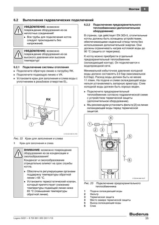 6Монтаж
Logano G221 – 6 720 801 320 (2011/12) 25
6.2 Выполнение гидравлических подключений
6.2.1 Подключение системы отопления
B Подключите обратную линию к патрубку RK.
B Подключите подающую линию к VK.
B Установите кран для заполнения и слива воды с
уплотнением в резьбовое отверстие EL.
Рис. 22 Кран для заполнения и слива
1 Кран для заполнения и слива
6.2.2 Подключение предохранительного
теплообменника (дополнительное
оборудование)
В странах, где действует EN 303-5, отопительные
котлы должны быть оснащены устройствами,
обеспечивающими надежный отвод тепла без
использования дополнительной энергии. Они
должны ограничивать нагрев котловой воды до
90 °C (защита от перегрева).
К котлу можно приобрести отдельный
предохранительный теплообменник
(охлаждающий контур). Он подключается к
водопроводной сети.
Минимальной избыточное давление холодной
воды должно составлять 2,0 бар (максимальное
6,0 бар). Расход воды должен быть не менее
11 л/мин. На подаче и сливе охлаждающей воды
нельзя устанавливать запорную арматуру. Слив
холодной воды должен быть хорошо виден.
B Подключите предохранительный
теплообменник согласно гидравлической схеме
с устройством термической защиты
(дополнительное оборудование).
B Мы рекомендуем установить фильтр [2] на линии
охлаждающей воды перед термической
защитой.
Рис. 23 Подключение предохранительного
теплообменника
1 Подача охлаждающей воды
2 Фильтр
3 Термическая защита
4 Место замера термической защиты
5 Выход охлаждающей воды
6 Слив
УВЕДОМЛЕНИЕ: возможно
повреждение оборудования из-за
неплотных соединений!
B Все трубы для подключения котла
следует прокладывать без
напряжений.
УВЕДОМЛЕНИЕ: возможно
повреждение оборудования из-за
высокого давления или высоких
температур!
ВНИМАНИЕ: возможно повреждение
оборудования из-за конденсации и
смолообразования!
Конденсат и смолообразование
отрицательно влияют на срок службы
котла.
B Обеспечьте регулирующими органами
поддержку температуры обратной
линии ≥ 65 °C.
B Установите термостатический клапан,
который препятствует снижению
температуры подающей линии ниже
65 °C (повышение температуры
обратной линии).
6 720 643 469-19.2T
 