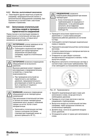 6 Монтаж
Logano G221 – 6 720 801 320 (2011/12)26
6.2.3 Монтаж, выполняемый заказчиком
B Смонтируйте другие защитные устройства
(например, предохранительный клапан) и
дополнительное оборудование (например, бак-
накопитель) в соответствии с местными
нормами и правилами.
6.3 Заполнение отопительной
системы водой и проверка
герметичности соединений
Перед пуском в эксплуатацию проверьте
герметичность отопительной системы для
предотвращения утечек, которые могут
возникнуть во время работы.
B Проводите испытание герметичности с
давлением в 1,3 раза превышающим
нормальное рабочее давление (но не более
5,2 бар).
B Соблюдайте соответствующие национальные
нормы и правила.
B Перекройте расширительный бак колпачковым
вентилем.
B Откройте смесительные и запорные вентили на
отопительном контуре.
B Отверните на один оборот колпачок
автоматического воздушного клапана, чтобы
выпустить воздух.
B Медленно заполните отопительную систему в
соответствии с местными требованиями. При
этом наблюдайте за показаниями манометра.
Рис. 24 Термоманометр
B Закройте водопроводный кран и кран для
заполнения и слива, когда достигнуто
необходимое давление.
B Проверьте отсутствие протечек в местах
соединений и трубопроводах.
B Выпустите воздух из отопительной системы
(например, через воздушные клапаны на
отопительных приборах).
B Долейте воду, если из-за удаления воздуха
упало давление.
B Отсоедините шланг от крана для заполнения и
слива.
ОСТОРОЖНО: угроза здоровью из-за
загрязнения питьевой воды!
B Соблюдайте национальные нормы и
правила для предотвращения
загрязнения питьевой воды
(например, водой из отопительных
систем).
ОСТОРОЖНО: возможно повреждение
оборудования из-за высокого
давления.
Высокое давление может повредить
регулирующие и предохранительные
устройства, а также бак-
водонагреватель.
B При проведении испытаний на
герметичность все приборы
давления, предохранительные и
регулирующие устройства должны
быть отделены от водяного
пространства котла.
ВНИМАНИЕ: возможно повреждение
оборудования из-за температурных
напряжений!
При заполнении отопительной системы
в тёплом состоянии температурные
напряжения могут вызвать появление
трещин на котле. Котёл станет
негерметичным.
B Заполняйте отопительную систему
только в холодном состоянии
(температура подающей линии не
должна превышать 40 °C).
УВЕДОМЛЕНИЕ: возможно
повреждение оборудования при низких
температурах!
B Если отопительная система с
трубопроводами не защищена от
замерзания, то мы рекомендуем
заполнить её антифризом
(разрешено использовать только
Antifrogen N).
 