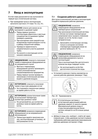 7Ввод в эксплуатацию
Logano G221 – 6 720 801 320 (2011/12) 27
7 Ввод в эксплуатацию
В этой главе разъясняется как выполняется
первый пуск отопительной системы.
B При проведении пуска в эксплуатацию
заполните протокол ( глава 7.8, стр. 31).
7.1 Создание рабочего давления
Для пуска отопительной системы в эксплуатацию
создайте нормальное рабочее давление.
B Установите красную стрелку манометра на
нужное рабочее давление (минимум 1 бар).
Рис. 25 Термоманометр
B Добавьте воды или, наоборот, слейте её через
сливной кран, чтобы давление соответствовало
требуемому рабочему давлению (максимальное
рабочее давление составляет 4 бар).
ОПАСНО: опасно для жизни из-за
возгорания в дымовой трубе!
B Перед первым пуском в
эксплуатацию обратитесь к местным
специалистам по дымовым трубам
проверить дымоход.
B При возгорании сажи закройте все
воздуховоды подачи воздуха к котлу
и дверцу загрузочной камеры.
B Проверьте герметичность
соединительного участка дымовой
трубы.
B Не вносите в конструкцию котла
никаких изменений.
УВЕДОМЛЕНИЕ: опасность получения
травм и повреждения оборудования из-
за неправильного пуска!
B Монтаж и переналадку
оборудования должно производить
только уполномоченное
специализированное предприятие.
B Перед первым пуском проверьте
заполнение отопительной системы
водой и удаление воздуха.
ОСТОРОЖНО: опасность получения
травм открытыми дверцами котла!
B Не открывайте загрузочную дверцу
во время работы котла.
ОСТОРОЖНО: угроза получения травм
из-за высокой температуры
коллектора дымовых газов!
B Не дотрагивайтесь до коллектора
дымовых газов во время работы
котла.
ОСТОРОЖНО: возможно повреждение
оборудования из-за неправильного
обслуживания!
B Проинструктируйте заказчика или
лиц, эксплуатирующих установку, об
обслуживании котла.
УВЕДОМЛЕНИЕ: возможно
повреждение оборудования из-за
температурных напряжений!
При заполнении отопительной системы
в тёплом состоянии температурные
напряжения могут вызвать появление
трещин на котле. Котёл станет
негерметичным.
B Заполняйте отопительную систему
только в холодном состоянии
(температура подающей линии не
должна превышать 40 °C).
УВЕДОМЛЕНИЕ: возможно
повреждение оборудования из-за
неквалифицированного пуска в
эксплуатацию!
Пуск в эксплуатацию без достаточного
количества воды повредит котёл.
B Не эксплуатируйте котёл без
достаточного количества воды.
В отопительных системах с
естественной циркуляцией рабочее
давление зависит от высоты здания.
Максимальный уровень воды в
открытом расширительном бачке
должен находится на 25 м выше днища
котла.
 