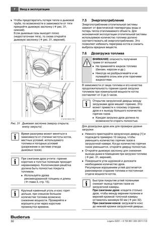 7 Ввод в эксплуатацию
Logano G221 – 6 720 801 320 (2011/12)30
B Чтобы предотвратить потери тепла в дымовой
трубе, по возможности в зависимости от тяги
прикройте дымовую заслонку ( рис. 31,
нижний).
Если дымовые газы выходят плохо
(недостаточная тяга), то снова откройте
дымовую заслонку ( рис. 31, верхний).
Рис. 31 Дымовая заслонка (вверху открыта;
внизу закрыта)
7.5 Энергопотребление
Энергопотребление отопительной системы
зависит от фактической температуры воды и
потерь тепла отапливаемого объекта. Для
экономичной эксплуатации отопительной системы
используемое количество топлива должно
соответствовать её энергопотреблению. Это
позволяет избежать перегрева котла и снизить
выбросы вредных веществ.
7.6 Дозагрузка топлива
В зависимости от вида топлива и его качества
продолжительность горения одной загрузки
топливом при номинальной мощности котла
составляет от 3 до 5 часов.
Для дозагрузки дров или для проверки уровня
загрузки:
B Немного приоткройте загрузочную дверцу [1] и
подождите примерно 10 секунд, чтобы
уменьшить количество горячих газов в
загрузочной камере. Когда количество горячих
газов уменьшится, откройте дверцу полностью.
B Откройте дымовую заслонку для снижения
выхода дыма в помещение при загрузке топлива
( рис. 31, верхний).
B Поворошите угли шуровкой и доложите
необходимое количество дров.
Регулярным ворошением углей достигается
равномерное сгорание топлива и постоянная
отдача мощности котла.
Время разогрева может меняться в
зависимости от степени чистоты котла,
местных условий, используемого
топлива и погодных условий
(разрежение в системе отвода
дымовых газов).
При сжигании дров учтите: горение
коротких и толстых поленьев проходит
неравномерно. Колосниковая решётка
должна быть полностью покрыта
топливом.
B Используйте дрова
рекомендованной толщины и длины
( глава 3, стр. 15).
Крупный каменный уголь и кокс горят
дольше, при слишком большом
количестве топлива возможно
снижение мощности. Проверяйте и
ворошите угли через короткие
промежутки времени.
ВНИМАНИЕ: опасность получения
травм от вспышки!
B Не применяйте жидкое топливо
(бензин, керосин и др.).
B Никогда не разбрызгивайте и не
поливайте огонь или угли горючими
жидкостями.
Открытие загрузочной дверцы между
загрузками дров мешает горению. Это
может привести к плохому сгоранию
дров и к выходу большого количества
горячих газов.
B Каждая загрузка дров должна по
возможности сгорать полностью.
Быстрое покрытие углей поленьями
снижает выход горячих газов из
загрузочной камеры.
При сжигании дров: кладите столько
дров, чтобы между верхним поленом и
верхней кромкой топочной камеры
оставалось минимум 50 мм ( рис 32).
При сжигании кокса: загружайте кокс
до нижней кромки загрузочной дверцы.
 