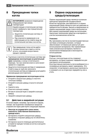 8 Прекращение топки котла
Logano G221 – 6 720 801 320 (2011/12)32
8 Прекращение топки
котла
B Тщательно очистите отопительную систему при
прекращении эксплуатации на длительный
срок (например, в конце отопительного
периода), так как наличие влаги в золе может
привести к коррозии.
B Защитите отопительную систему от замерзания.
Слейте воду из труб или заполните
отопительную систему антифризом (учитывайте
рекомендации изготовителя).
Временное прекращение эксплуатации котла
B Откройте загрузочную дверцу и очистите
топочную камеру.
B Откройте зольную дверцу и выньте зольный
ящик.
B Удалите золу.
B Очистите зольную камеру.
B Вставьте зольный ящик и закройте зольную
дверцу.
B Закройте загрузочную дверцу.
8.1 Действия в аварийной ситуации
В случае аварии, например, при опасности взрыва,
пожара, при выделении газообразных продуктов
сгорания или паров действуйте следующим образом:
B Никогда не подвергайте свою жизнь
опасности. Собственная безопасность -
прежде всего.
B Осторожно откройте загрузочную дверцу.
Осторожно открывая дверцу вы не обожгётесь
пламенем.
B Осторожно выньте спомощью доплнительных
устройств горящее топливо из котла и затушите
его водой.
9 Охрана окружающей
среды/утилизация
Охрана окружающей среды является основным
принципом предприятий концерна Bosch.
Качество продукции, рентабельность и охрана
окружающей среды являются для нас равными по
приоритетности целями. Законы и предписания по
охране окружающей среды строго выполняются.
Для охраны окружающей среды мы используем
наилучшие технические средства и материалы с
учетом экономических аспектов.
Упаковка
Мы принимаем участие во внутригосударственных
системах утилизации упаковок, которые
обеспечивают оптимальный замкнутый цикл
использования материалов. Все применяемые
нами упаковочные материалы являются
экологически безвредными и многократно
используемыми.
Старые котлы
Снятые с эксплуатации котлы содержат
материалы, которые подлежат переработке для
повторного использования.
Конструктивные компоненты легко разбираются, а
полимерные материалы имеют маркировку. Это
позволяет отсортировать различные компоненты
и направить их на вторичную переработку или в
утиль.
ОСТОРОЖНО: возможно повреждение
оборудования при низких
температурах!
Неработающая отопительная система
может замёрзнуть при отрицательной
температуре.
B Защитите отопительную систему от
замерзания.
B При опасности замерзания и не
работающем котле слейте воду из
отопительной системы и из котла.
При завершении топки котла дайте
топливу полностью сгореть и котлу
остыть, не ускоряя искусственно
процесс горения.
 