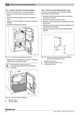 10 Чистка и техническое обслуживание
Logano G221 – 6 720 801 320 (2011/12)34
10.1.1 Чистка топочной и зольной камеры
B Очистите загрузочную и зольную дверцы.
B Очистите щёткой газоотводящие каналы от
золы.
B Очистите щёткой дверцу топочной камеры от
золы.
B Сметите остатки продуктов горения в зольную
камеру.
B Закройте загрузочную дверцу.
Рис. 33 Чистка газоотводящих каналов
B Удалите остатки продуктов горения с зольным
ящиком [1] из зольной камеры.
Рис. 34 Чистка зольной камеры
1 Зольный ящик
2 Зольная дверца
10.1.2 Чистка коллектора дымовых газов
Люк для чистки находится на нижней стороне
коллектора дымовых газов.
B Отверните две барашковые гайки на крышке
люка для чистки [2].
B Осторожно снимите крышку люка.
B Удалите остатки продуктов сгорания через люк
для чистки.
B Закройте люк крышкой. Следите за правильным
положением уплотнения.
B Закрепите крышку люка двумя барашковыми
гайками.
Рис. 35 Крышка люка для чистки на сборном
коллекторе дымовых газов
1 Крепёжная вставка
2 Крышка отверстия для чистки
3 Барашковая гайкаНе высыпайте горячую золу в
пластмассовые ёмкости и контейнеры с
мусором.
6 720 643 469-27.2T
6 720 643 469-28.2T
 