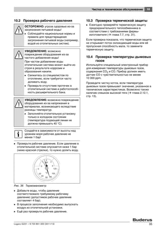10Чистка и техническое обслуживание
Logano G221 – 6 720 801 320 (2011/12) 35
10.2 Проверка рабочего давления
B Проверьте рабочее давление. Если давление в
отопительной системе опускается ниже 1 бар
(ниже красной стрелки), то нужно долить воду.
Рис. 36 Термоманометр
B Добавьте воды, чтобы давление
соответствовало требуемому рабочему
давлению (допустимое рабочее давление
составляет 4 бар).
B В процессе заполнения необходимо выпускать
воздух из отопительной установки.
B Ещё раз проверьте рабочее давление.
10.3 Проверка термической защиты
B Ежегодно проверяйте термическую защиту
предохранительного теплообменника в
соответствии с требованиями фирмы-
изготовителя ( глава 7.7, стр. 31).
Если проверка показала, что термическая защита
не открывает поток охлаждающей воды или её
пропускная способность мала, то замените
термическую защиту.
10.4 Проверка температуры дымовых
газов
Используйте специальный электронный прибор
для измерения температуры дымовых газов,
содержания CO2 и CO. Прибор должен иметь
датчик CO с чувствительностью не менее
10 000 ppm.
Проведите чистку котла, если температура
дымовых газов превышает значение, указанное в
технических характеристиках. Возможно также
наличие слишком высокой тяги ( глава 2.12.1,
стр. 13).
ОСТОРОЖНО: угроза здоровью из-за
загрязнения питьевой воды!
B Соблюдайте национальные нормы и
правила для предотвращения
загрязнения питьевой воды (например,
водой из отопительных систем).
УВЕДОМЛЕНИЕ: возможно
повреждение оборудования из-за
частого добавления воды!
При частом добавлении воды
отопительная система может выйти из
строя в результате коррозии и
образования накипи.
B Свяжитесь со специалистом по
отоплению, если требуется часто
доливать воду.
B Проверьте отсутствие протечек в
отопительной системе и работоспособ-
ность расширительного бака.
УВЕДОМЛЕНИЕ: возможно повреждение
оборудования из-за напряжения в
материалах, возникающего вследствие
разницы температур.
B Заполняйте отопительную установку
только в холодном состоянии
(температура подающей линии не
должна превышать 40 °C).
Создайте в зависимости от высоты над
уровнем моря рабочее давление не
менее 1 бар!
 