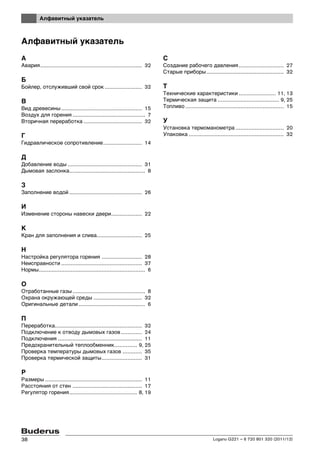 Алфавитный указатель
Logano G221 – 6 720 801 320 (2011/12)38
Алфавитный указатель
А
Авария............................................................... 32
Б
Бойлер, отслуживший свой срок ....................... 32
В
Вид древесины .................................................. 15
Воздух для горения ............................................. 7
Вторичная переработка .................................... 32
Г
Гидравлическое сопротивление........................ 14
Д
Добавление воды .............................................. 31
Дымовая заслонка............................................... 8
З
Заполнение водой ............................................. 26
И
Изменение стороны навески двери................... 22
К
Кран для заполнения и слива............................ 25
Н
Настройка регулятора горения ......................... 28
Неисправности .................................................. 37
Нормы.................................................................. 6
О
Отработанные газы............................................. 8
Охрана окружающей среды .............................. 32
Оригинальные детали ......................................... 6
П
Переработка...................................................... 32
Подключение к отводу дымовых газов............. 24
Подключения .................................................... 11
Предохранительный теплообменник.............. 9, 25
Проверка температуры дымовых газов ............ 35
Проверка термической защиты......................... 31
Р
Размеры ............................................................ 11
Расстояния от стен ........................................... 17
Регулятор горения.......................................... 8, 19
С
Создание рабочего давления............................ 27
Старые приборы................................................ 32
Т
Технические характеристики ....................... 11, 13
Термическая защита ...................................... 9, 25
Топливо ............................................................. 15
У
Установка термоманометра .............................. 20
Упаковка ........................................................... 32
 