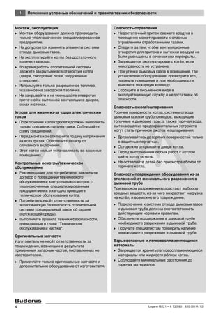 1 Пояснения условных обозначений и правила техники безопасности
Logano G221 – 6 720 801 320 (2011/12)4
Монтаж, эксплуатация
B Монтаж оборудования должно производить
только уполномоченное специализированное
предприятие.
B Не допускается изменять элементы системы
отвода дымовых газов.
B Не эксплуатируйте котёл без достаточного
количества воды.
B Во время работы отопительной системы
держите закрытыми все отверстия котла
(двери, смотровые люки, загрузочные
отверстия).
B Используйте только разрешённое топливо,
указанное на заводской табличке.
B Не закрывайте и не уменьшайте отверстия
приточной и вытяжной вентиляции в дверях,
окнах и стенах.
Угроза для жизни из-за удара электрическим
током
B Подключение к электросети должны выполнять
только специалисты-электрики. Соблюдайте
схему соединений.
B Перед монтажом отключите подачу напряжения
на всех фазах. Обеспечьте защиту от
случайного включения.
B Этот котёл нельзя устанавливать во влажных
помещениях.
Контрольные осмотры/техническое
обслуживание
B Рекомендация для потребителя: заключите
договор о проведении технического
обслуживания и контрольных осмотров с
уполномоченным специализированным
предприятием и ежегодно проводите
техническое обслуживание котла.
B Потребитель несёт ответственность за
экологическую безопасность отопительной
системы (федеральный закон об охране
окружающей среды).
B Выполняйте правила техники безопасности,
приведённые в главе "Техническое
обслуживание и чистка".
Оригинальные запчасти
Изготовитель не несёт ответственности за
повреждения, возникшие в результате
применения запасных частей, поставленных не
изготовителем.
B Применяйте только оригинальные запчасти и
дополнительное оборудование от изготовителя.
Опасность отравления
B Недостаточный приток свежего воздуха в
помещение может привести к опасным
отравлениям отработанными газами.
B Следите за тем, чтобы вентиляционные
отверстия для притока и вытяжки воздуха не
были уменьшены в сечении или перекрыты.
B Запрещается эксплуатировать котёл, если
неисправность не устранена.
B При утечке дымовых газов в помещение, где
установлено оборудование, проветрите его,
покиньте помещение и при необходимости
вызовите пожарную команду.
B Сообщите в письменном виде в
эксплуатационную службу о недостатке и об
опасности.
Опасность ожога/ошпаривания
Горячие поверхности котла, системы отвода
дымовых газов и трубопроводов, выходящие
топочные и дымовые газы, а также горячая вода,
вытекающая из предохранительных устройств
могут стать причиной ожогов и ошпаривания.
B Дотрагивайтесь до горячих поверхностей только
в защитных перчатках.
B Осторожно открывайте двери котла.
B Перед выполнением любых работ с котлом
дайте котлу остыть.
B Не оставляйте детей без присмотра вблизи от
горячего котла.
Опасность повреждения оборудования из-за
отклонений от минимального разрежения в
дымовой трубе
При высоком разрежении возрастают выбросы
вредных веществ, из-за чего возрастает нагрузка
на котёл, и возможно его повреждение.
B Подключение к системе отвода дымовых газов
и дымовая труба должны соответствовать
действующим нормам и правилам.
B Обеспечьте поддержание в дымовой трубе
необходимого разрежения в дымовой трубе.
B Поручите специалистам проверить наличие
необходимого разрежения в дымовой трубе.
Взрывоопасные и легковоспламеняющиеся
материалы
B Запрещается хранить легковоспламеняющиеся
материалы или жидкости вблизи котла.
B Соблюдайте минимальные расстояния до
горючих материалов.
 