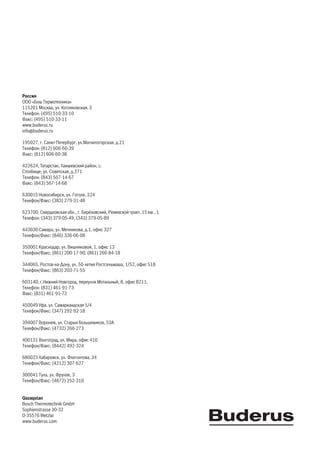 Poccия
OOO «Бош Термотехника»
115201 Москва, ул. Котляковская, 3
Телефон: (495) 510-33-10
Факс: (495) 510-33-11
www.buderus.ru
info@buderus.ru
195027, г. Санкт-Петербург, ул.Магнитогорская, д.21
Телефон: (812) 606-60-39
Факс: (812) 606-60-38
422624, Taтapcтaн, Лaишeвcкий paйoн, c.
Cтoлбищe, yл. Coвeтcкaя, д.271
Телефон: (843) 567-14-67
Факс: (843) 567-14-68
630015 Новосибирск, ул. Гоголя, 224
Телефон/Факс: (383) 279-31-48
623700, Свердловская обл., г. Берёзовский, Режевской тракт, 15 км., 1
Телефон: (343) 379-05-49, (343) 379-05-89
443030 Самара, ул. Мечникова, д.1, офис 327
Телефон/Факс: (846) 336-06-08
350001 Краснодар, ул. Вишняковой, 1, офис 13
Телефон/Факс: (861) 200-17-90, (861) 266-84-18
344065, Ростов-на-Дону, ул. 50-летия Ростсельмаша, 1/52, офис 518
Телефон/Факс: (863) 203-71-55
603140, г.Нижний Новгород, переулок Мотальный, 8, офис В211,
Телефон: (831) 461-91-73
Факс: (831) 461-91-72
450049 Уфа, ул. Самаркандская 1/4
Телефон/Факс: (347) 292-92-18
394007 Воронеж, ул. Старых большевиков, 53А
Телефон/Факс: (4732) 266-273
400131 Волгоград, ул. Мира, офис 410
Телефон/Факс: (8442) 492-324
680023 Хабаровск, ул. Флегонтова, 24
Телефон/Факс: (4212) 307-627
300041 Тула, ул. Фрунзе, 3
Телефон/Факс: (4872) 252-310
Qazaqstan
Bosch Thermotechnik GmbH
Sophienstrasse 30-32
D-35576 Wetzlar
www.buderus.com
 