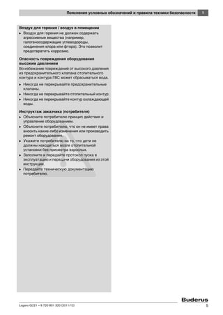 1Пояснения условных обозначений и правила техники безопасности
Logano G221 – 6 720 801 320 (2011/12) 5
Воздух для горения / воздух в помещении
B Воздух для горения не должен содержать
агрессивные вещества (например,
галогеносодержащие углеводороды,
соединения хлора или фтора). Это позволит
предотвратить коррозию.
Опасность повреждения оборудования
высоким давлением
Во избежание повреждений от высокого давления
из предохранительного клапана отопительного
контура и контура ГВС может сбрасываться вода.
B Никогда не перекрывайте предохранительные
клапаны.
B Никогда не перекрывайте отопительный контур.
B Никогда не перекрывайте контур охлаждающей
воды.
Инструктаж заказчика (потребителя)
B Объясните потребителю принцип действия и
управление оборудованием.
B Объясните потребителю, что он не имеет права
вносить какие-либо изменения или производить
ремонт оборудования.
B Укажите потребителю на то, что дети не
должны находиться возле отопительной
установки без присмотра взрослых.
B Заполните и передайте протокол пуска в
эксплуатацию и передачи оборудования из этой
инструкции.
B Передайте техническую документацию
потребителю.
 
