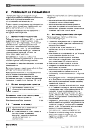 2 Информация об оборудовании
Logano G221 – 6 720 801 320 (2011/12)6
2 Информация об оборудовании
Настоящая инструкция содержит важную
информацию о безопасном и правильном монтаже,
вводе в эксплуатацию и техническом
обслуживании отопительного котла.
Эта инструкция предназначена для специалистов,
которые имеют специальное образование и опыт
работы с отопительными установками.
Информация по обслуживанию содержится в
инструкции по эксплуатации.
2.1 Применение по назначению
Твёрдотопливный котёл Logano G221... - это котёл,
вырабатывающий тепло от сжигания кокса,
предназначен для нагрева воды, используемой
для отопления и горячего водоснабжения
коттеджей и многоквартирных домов (другое
топливо см. главу 3, стр. 15). Для правильного
применения котла учитывайте его параметры,
приведенные на заводской табличке и в
технических характеристиках.
Для соблюдения указанных на табличке
предельных температур должно быть установлено
соответствующее контрольное устройство.
Установка котла в жилых помещениях и прихожих
не разрешается.
Далее в инструкции твёрдотопливный котёл будет
для краткости называться котлом.
Котёл должен применяться только для нагрева
воды в системе отопления и горячего
водоснабжения в баке косвенного нагрева.
Дальнейшие сведения о правильном применении
приведены в главе 2.4, стр. 6 и главе 2.8, стр. 8.
2.2 Нормы, инструкции и правила
Условия для пуска котла в эксплуатацию
Максимальная температура котла: 90 °C
Максимальное рабочее давление: 4 бар
2.3 Указания по монтажу
При монтаже отопительной системы соблюдайте
следующее:
• местные строительные нормы и правила по
условиям установки оборудования
• местные строительные нормы и правила о
приточном воздухе и отводе дымовых газов
• инструкции и правила оснащения отопительной
установки приборами безопасности
2.4 Рекомендации по эксплуатации
При эксплуатации отопительной системы
выполняйте следующее:
B Котёл могут обслуживать только взрослые лица,
которые прошли инструктаж и ознакомились с
работой оборудования.
B Следите за тем, чтобы поблизости от
работающего котла не находились дети без
присмотра.
B Не используйте горючие жидкости для розжига
и для повышения мощности котла.
B Не кладите горючие предметы вблизи от
загрузочной и топочной камер, а также на
расстоянии ближе 200 мм вокруг котла.
B Не кладите горючие предметы на котёл.
B Поверхность котла можно чистить только
негорючими средствами.
B Не храните горючие материалы в помещении,
где установлен котёл (бензин, масло и др.).
B Храните золу в огнестойкой ёмкости с закрытой
крышкой.
B Эксплуатируйте котёл с температурой не более
90 °C и регулярно контролируйте его. Это нужно
обеспечить определёнными мерами (например,
термической защитой).
B Температура котловой воды должна быть выше
65 °C, так как более низкая температура ведёт
к конденсации пара и образованию смолы. Это
оказывает отрицательное воздействие на
правильную работу котла и снижает его срок
службы. Обеспечьте, чтобы эта температурная
граница поддерживалась соответствующими
устройствами.
B Потребитель должен всегда руководствоваться
инструкцией по эксплуатации. Ему разрешается
только растапливать, поддерживать горение и
чистить котёл. Любые другие работы должны
выполнять только специалисты
уполномоченного сервисного предприятия.
B Специалисты, монтирующие котёл, должны
проинструктировать потребителя по
управлению и правильной, безопасной
эксплуатации котла.
При монтаже и эксплуатации
соблюдайте национальные нормы и
правила!
Применяйте только оригинальные
запчасти от изготовителя.
Изготовитель не несёт ответственности
за повреждения, возникшие в
результате применения запасных
частей, поставленных не
изготовителем.
 