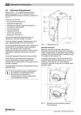 2 Информация об оборудовании
Logano G221 – 6 720 801 320 (2011/12)8
2.8 Описание оборудования
Logano G221... - это твердотопливный котёл,
вырабатывающий тепло от сжигания кокса.
Другие разрешённые виды топлива см. в главе 3 на
стр. 15.
Основные части котла:
• Рычаг дымовой заслонки [1]
• Загрузочная дверца [2]
• Регулировка подачи вторичного воздуха со
смотровым отверстием [3]
• Зольная дверца [4]
• Термоманометр [5]
• Регулятор горения [6]
• Воздушная заслонка [7]
Загрузочная дверца [2] предназначена для
заполнения топочной камеры топливом.
Топочная камера передаёт производимое тепло
воде, циркулирующей в системе отопления.
Регулятор давления [6] связан цепью с воздушной
заслонкой [7]. Он регулирует подачу воздуха в
котёл. Чем горячее котёл, тем больше
закрывается воздушная заслонка, чтобы не было
превышения заданной температуры котловой
воды.
За зольной дверцей [4] находится зольный ящик.
Котёл обложен изоляционным материалом и
покрыт облицовкой, которые препятствуют
потерям тепла с излучением и остыванию котла в
режиме ожидания.
Термоманометр показывает температуру в котле и
давление воды.
Рис. 1 Общий вид котла
Дымовая заслонка
Дымовую заслонку открывают при розжиге
холодного котла или при плохой тяге в дымовой
трубе ( верхний рис. 2). Благодаря этому горячие
дымовые газы быстрее выходят в дымовую трубу,
что создаёт в ней лучшую тягу.
В нормальном режиме и при достаточной тяге в
дымовой трубе заслонка должна быть частично
закрыта ( нижний рис. 2). Таким образом
возникают меньшие потери при остывании через
дымовую трубу.
Рис. 2 Дымовая заслонка (вверху открыта;
внизу закрыта)
Котёл всасывает воздух, необходимый
для горения, из окружающей среды.
Котёл можно устанавливать и
эксплуатировать только в помещениях
с постоянной вентиляцией.
7
6 720 643 469-01.2T
 