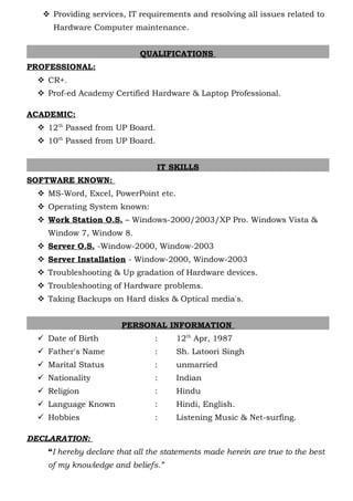  Providing services, IT requirements and resolving all issues related to
Hardware Computer maintenance.
QUALIFICATIONS
PROFESSIONAL:
 CR+.
 Prof-ed Academy Certified Hardware & Laptop Professional.
ACADEMIC:
 12th
Passed from UP Board.
 10th
Passed from UP Board.
IT SKILLS
SOFTWARE KNOWN:
 MS-Word, Excel, PowerPoint etc.
 Operating System known:
 Work Station O.S. – Windows-2000/2003/XP Pro. Windows Vista &
Window 7, Window 8.
 Server O.S. -Window-2000, Window-2003
 Server Installation - Window-2000, Window-2003
 Troubleshooting & Up gradation of Hardware devices.
 Troubleshooting of Hardware problems.
 Taking Backups on Hard disks & Optical media's.
PERSONAL INFORMATION
 Date of Birth : 12th
Apr, 1987
 Father's Name : Sh. Latoori Singh
 Marital Status : unmarried
 Nationality : Indian
 Religion : Hindu
 Language Known : Hindi, English.
 Hobbies : Listening Music & Net-surfing.
DECLARATION:
“I hereby declare that all the statements made herein are true to the best
of my knowledge and beliefs.”
 