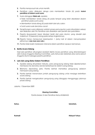 5. Panitia mempunyai hak untuk memilih.
6. Pemilihan calon dilakukan denga cara memberikan tanda (X) pada kolom
pemilihan di dalam surat suara.
7. Suara dianggap tidak sah, apabila:
• Tidak memberikan tanda silang (X) pada tempat yang telah disediakan (kolom
pemilihan pada surat suara);
• Memberikan tanda silang (X) pada lebih dari satu calon;
• Surat suara rusak dan/atau cacat.
8. Penghitungan suara dilakukan setelah proses pemungutan suara dinyatakan selesai,
dan dilakukan oleh Tim Pemilihan dan disaksikan oleh pemilih dan para Balon.
9. Peserta Musyawarah besar (Mubes) terdiri dari para Alumni, yang diwakili oleh
maksimum 10 (sepuluh) orang pada setiap Angkatannya.
10. Peserta hanya mempunyai kesempatan 1 (satu) kali di dalam menyampaikan
pilihannya ( one man one vote ).
11. Panitia tidak boleh melakukan intervensi dalam pemilihan apapun bentuknya.
E. Berita Acara Sidang
Hasil dari pemilihan dituangkan kedalam Berita Acara pemilihan yang ditandatangani
oleh 2 (dua) Anggota Steering Committee, yaitu Ketua dan Sekretaris atas nama seluruh
Anggota Alumni sebagai peserta pemilihan.
F. Lain-lain yang Diatur Dalam Pemilihan
1. Apabila sidang dinyatakan terbuka, para pengunjung sidang tidak diperkenankan
membawa tas dan/atau benda berbahaya ke dalam ruang sidang.
2. Bilamana dipandang perlu Panitia berhak memeriksa pengunjung sebelum
memasuki ruang sidang.
3. Panitia berhak menentukan jumlah pengunjung sidang untuk menjaga ketertiban
acara sidang.
4. Panitia berhak mengeluarkan pengunjung yang dianggap mengganggu jalannya
proses sidang.
Jakarta, 1 Desember 2009
Steering Committee
Panitia Mubes VI dan Pemilihan Ketua IKABANAS
Ketua, Sekretaris,
Rushadi Hidayat Yahya
 