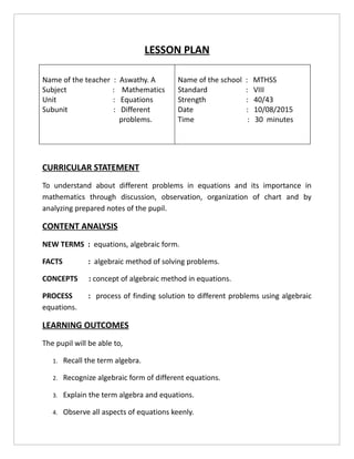 LESSON PLAN
Name of the teacher : Aswathy. A
Subject : Mathematics
Unit : Equations
Subunit : Different
problems.
Name of the school : MTHSS
Standard : VIII
Strength : 40/43
Date : 10/08/2015
Time : 30 minutes
CURRICULAR STATEMENT
To understand about different problems in equations and its importance in
mathematics through discussion, observation, organization of chart and by
analyzing prepared notes of the pupil.
CONTENT ANALYSIS
NEW TERMS : equations, algebraic form.
FACTS : algebraic method of solving problems.
CONCEPTS : concept of algebraic method in equations.
PROCESS : process of finding solution to different problems using algebraic
equations.
LEARNING OUTCOMES
The pupil will be able to,
1. Recall the term algebra.
2. Recognize algebraic form of different equations.
3. Explain the term algebra and equations.
4. Observe all aspects of equations keenly.
 
