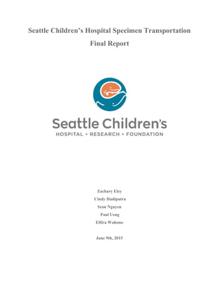 Seattle Children’s Hospital Specimen Transportation
Final Report
Zachary Eley
Cindy Hadiputra
Sean Nguyen
Paul Ueng
Elfira Wahono
June 9th, 2015
 