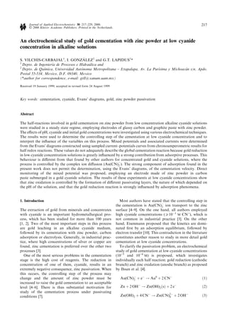 Journal of Applied Electrochemistry 30: 217±229, 2000.                                                                   217
      Ó 2000 Kluwer Academic Publishers. Printed in the Netherlands.


An electrochemical study of gold cementation with zinc powder at low cyanide
concentration in alkaline solutions

                                        Â
S. VILCHIS-CARBAJAL1, I. GONZALEZ2 and G.T. LAPIDUS1*
1
  Depto. de IngenierõÂa de Procesos e HidrauÂlica and
2
  Depto. de QuõÂmica, Universidad AutoÂnoma Metropolitana ± Iztapalapa, Av. La PurõÂsima y MichoacaÂn s/n, Apdo.
Postal 55-534, Mexico, D.F. 09340, Mexico
(*author for correspondence, e-mail: gtll@xanum.uam.mx)

Received 19 January 1999; accepted in revised form 24 August 1999



Key words: cementation, cyanide, Evans' diagrams, gold, zinc powder passivation


Abstract

The half-reactions involved in gold cementation on zinc powder from low concentration alkaline cyanide solutions
were studied in a steady state regime, employing electrodes of glassy carbon and graphite paste with zinc powder.
The e€ects of pH, cyanide and initial gold concentrations were investigated using various electrochemical techniques.
The results were used to determine the controlling step of the cementation at low cyanide concentration and to
interpret the in¯uence of the variables on this process. Mixed potentials and associated currents were determined
from the Evans' diagrams constructed using sampled current±potentials curves from chronoamperometric results for
half redox reactions. These values do not adequately describe the global cementation reaction because gold reduction
in low cyanide concentration solutions is greatly in¯uenced by a strong contribution from adsorptive processes. This
behaviour is di€erent from that found by other authors for concentrated gold and cyanide solutions, where the
process is controlled by the complex ion di€usion (Au(CN)À ). The strong component of adsorption found in the
                                                              2
present work does not permit the determination, using the Evans' diagrams, of the cementation velocity. Direct
monitoring of the mixed potential was proposed, employing an electrode made of zinc powder in carbon
paste submerged in a gold cyanide solution. The results of these experiments at low cyanide concentrations show
that zinc oxidation is controlled by the formation of di€erent passivating layers, the nature of which depended on
the pH of the solution, and that the gold reduction reaction is strongly in¯uenced by adsorption phenomena.


1. Introduction                                                           Most authors have stated that the controlling step in
                                                                       the cementation is Au(CN)À ion transport to the zinc
                                                                                                     2
The extraction of gold from minerals and concentrates                  surface [4±9]. On the one hand, all authors employed
with cyanide is an important hydrometallurgical pro-                   high cyanide concentrations (P10À3 M CN)), which is
cess, which has been studied for more than 100 years                   not common in industrial practice [3]. On the other
[1, 2]. Two of the most important steps in this process                hand, Eisenmann proposed that the kinetics are domi-
are gold leaching in an alkaline cyanide medium,                       nated ®rst by an adsorption equilibrium, followed by
followed by its cementation with zinc powder, carbon                   electron transfer [10]. This contradiction in the literature
adsorption or electrolysis. Generally, in industrial prac-             constitutes another reason to study in more detail gold
tice, where high concentrations of silver or copper are                cementation at low cyanide concentrations.
found, zinc cementation is preferred over the other two                   To clarify the passivation problem, an electrochemical
processes [3].                                                         study of gold cementation at low cyanide concentrations
   One of the most serious problems in the cementation                 (10)3 and 10)4 M) is proposed, which investigates
stage is the high cost of reagents. The reduction in                   individually each half reaction: gold reduction (cathodic
concentration of one of them, cyanide, results in an                   branch) and zinc oxidation (anodic branch) as proposed
extremely negative consequence, zinc passivation. When                 by Ihsan et al. [4].
this occurs, the controlling step of the process may
change and the amount of zinc powder must be                              Au(CN)À ‡ eÀ 3 Au0 ‡ 2 CNÀ
                                                                                2                                              …1†
increased to raise the gold cementation to an acceptable
level [4±6]. There is thus substantial motivation for                     Zn ‡ 2 OHÀ 3 Zn(OH)2 …s† ‡ 2 eÀ                      …2†
study of the cementation process under passivating
conditions [7].                                                           Zn(OH)2 ‡ 4 CNÀ 3 Zn(CN)2À ‡ 2 OHÀ
                                                                                                  4                            …3†
 