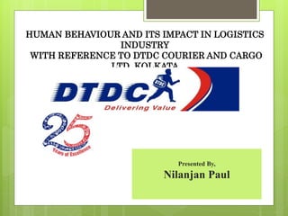 HUMAN BEHAVIOUR AND ITS IMPACT IN LOGISTICS
INDUSTRY
WITH REFERENCE TO DTDC COURIER AND CARGO
LTD, KOLKATA
Presented By,
Nilanjan Paul
 