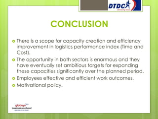 CONCLUSION
 There is a scope for capacity creation and efficiency
improvement in logistics performance index (Time and
Cost).
 The opportunity in both sectors is enormous and they
have eventually set ambitious targets for expanding
these capacities significantly over the planned period.
 Employees effective and efficient work outcomes.
 Motivational policy.
 